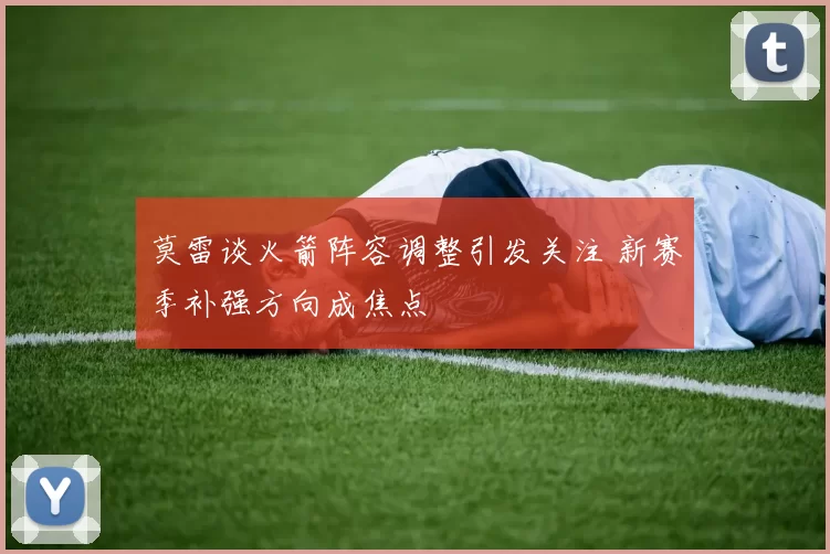 莫雷谈火箭阵容调整引发关注 新赛季补强方向成焦点