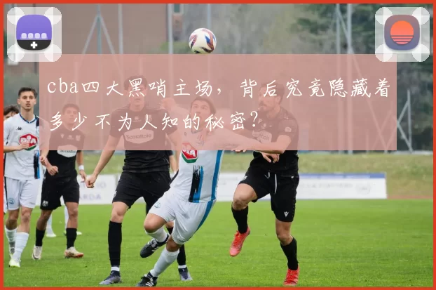 cba四大黑哨主场，背后究竟隐藏着多少不为人知的秘密？