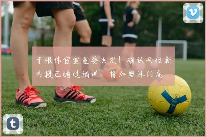 于根伟官宣重要决定！确认两位新内援已通过试训，将加盟津门虎