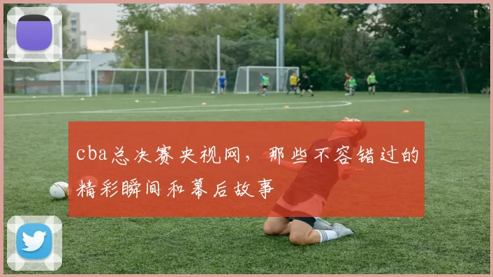 cba总决赛央视网，那些不容错过的精彩瞬间和幕后故事