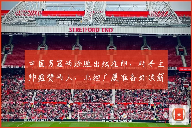 中国男篮两连胜出线在即，对手主帅盛赞两人，北控广厦准备好顶薪