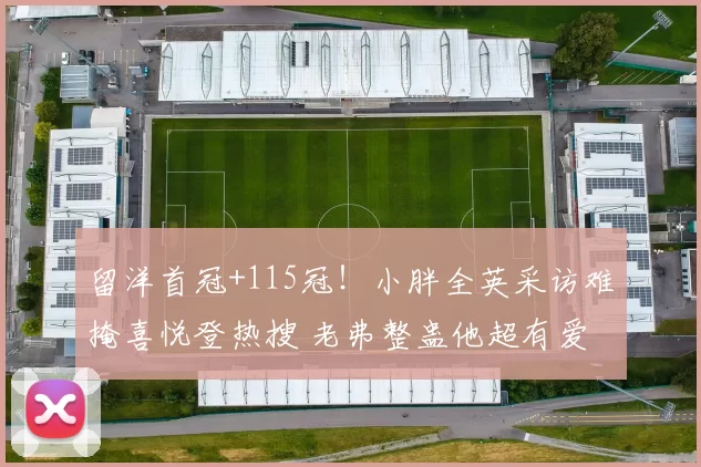 留洋首冠+115冠！小胖全英采访难掩喜悦登热搜 老弗整蛊他超有爱