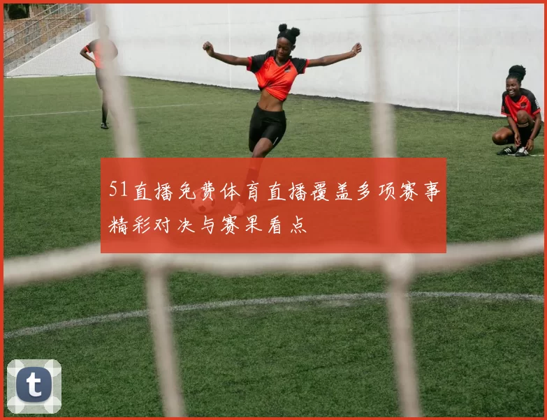 51直播免费体育直播覆盖多项赛事精彩对决与赛果看点