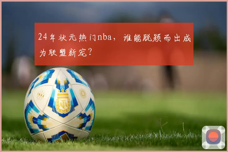24年状元热门nba，谁能脱颖而出成为联盟新宠？
