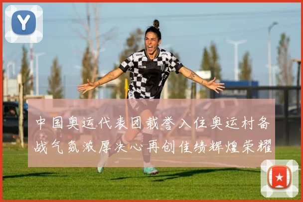 中国奥运代表团载誉入住奥运村备战气氛浓厚决心再创佳绩辉煌荣耀