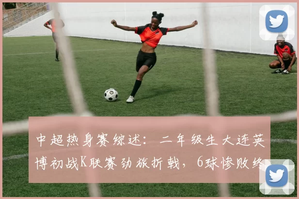 中超热身赛综述：二年级生大连英博初战K联赛劲旅折戟，6球惨败终结四连胜_比赛_1_亚冠