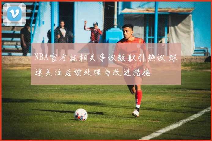 NBA官方就相关争议致歉引热议 球迷关注后续处理与改进措施