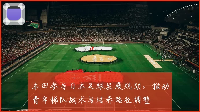 本田参与日本足球发展规划，推动青年梯队战术与培养路径调整