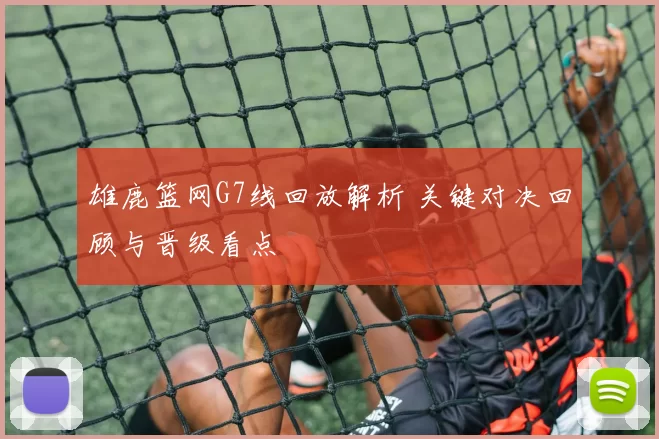 雄鹿篮网G7线回放解析 关键对决回顾与晋级看点