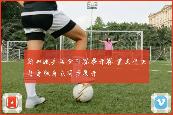 新加坡乒乓今日赛事开赛 重点对决与晋级看点同步展开