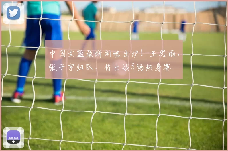 中国女篮最新训练出炉！王思雨、张子宇归队，将出战5场热身赛
