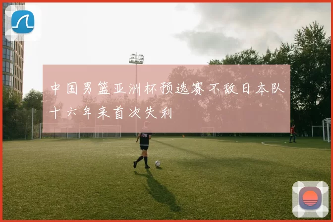 中国男篮亚洲杯预选赛不敌日本队十六年来首次失利