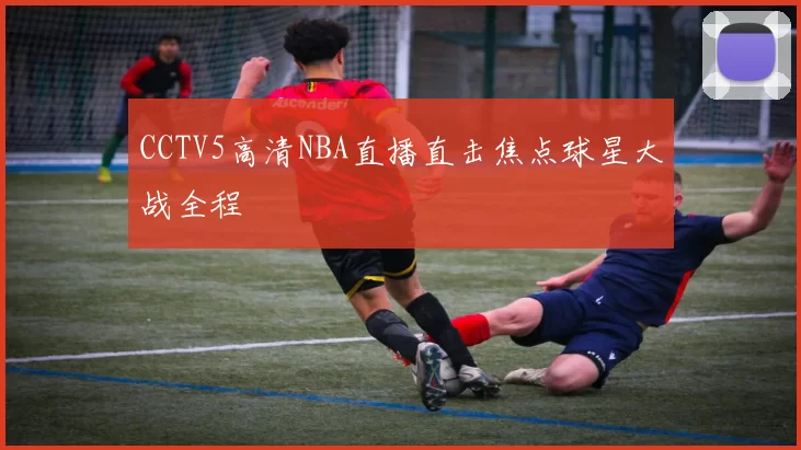 CCTV5高清NBA直播直击焦点球星大战全程