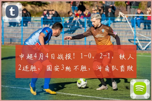 中超4月4日战报！1-0，2-1，铁人2连胜，国安3轮不胜，河南队首败海牛首胜_积分_比赛_本扎