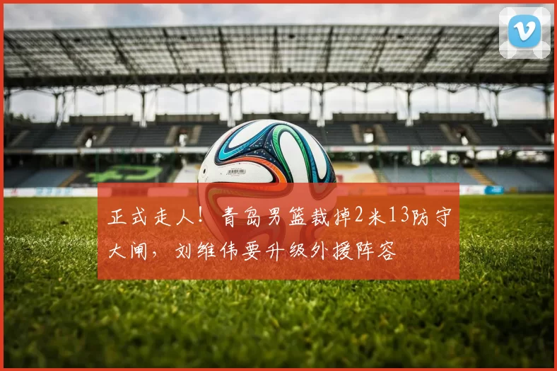 正式走人！青岛男篮裁掉2米13防守大闸，刘维伟要升级外援阵容