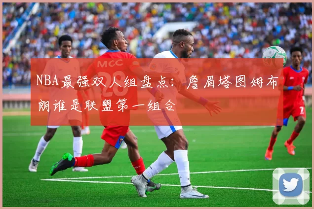 NBA最强双人组盘点：詹眉塔图姆布朗谁是联盟第一组合