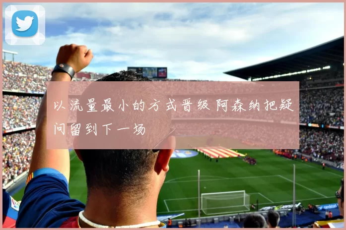 以流量最小的方式晋级 阿森纳把疑问留到下一场