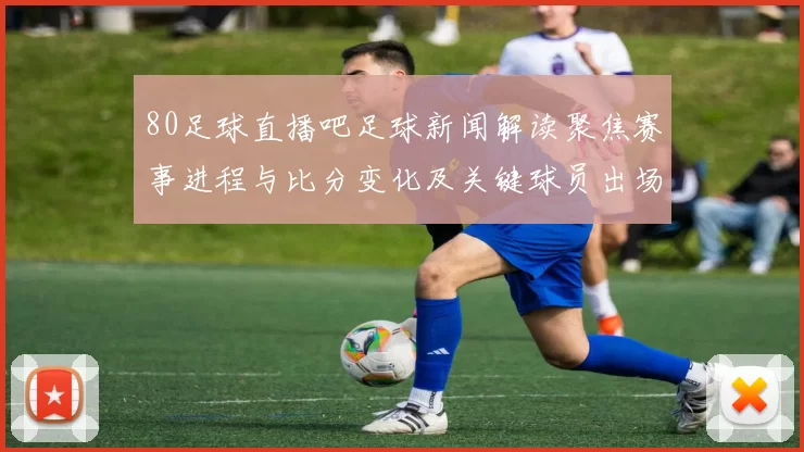 80足球直播吧足球新闻解读聚焦赛事进程与比分变化及关键球员出场影响