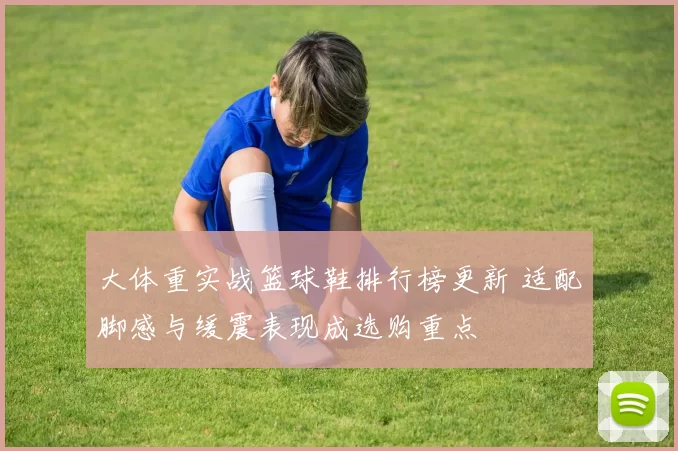 大体重实战篮球鞋排行榜更新 适配脚感与缓震表现成选购重点