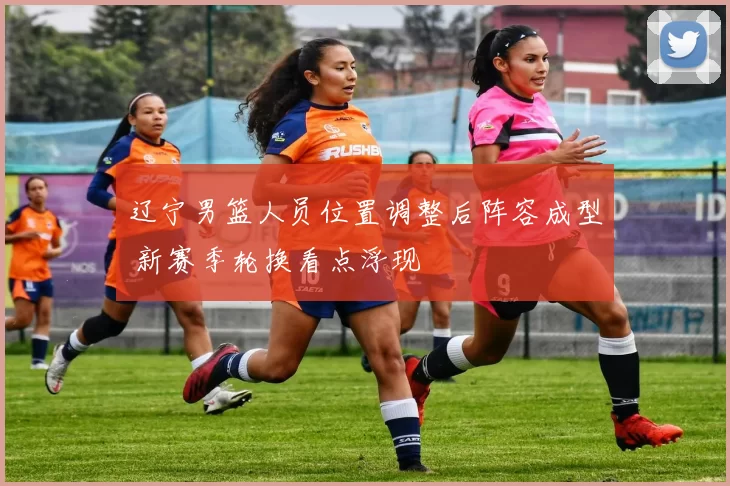 辽宁男篮人员位置调整后阵容成型 新赛季轮换看点浮现