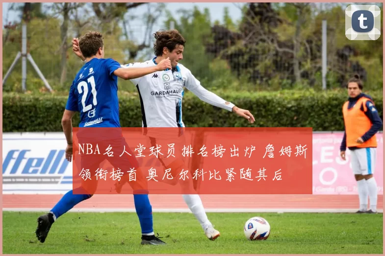 NBA名人堂球员排名榜出炉 詹姆斯领衔榜首 奥尼尔科比紧随其后