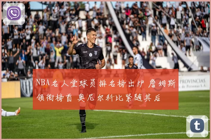 NBA名人堂球员排名榜出炉 詹姆斯领衔榜首 奥尼尔科比紧随其后
