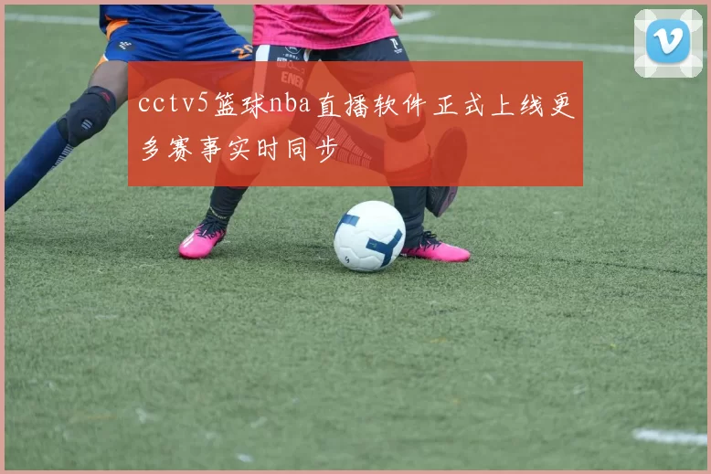 cctv5篮球nba直播软件正式上线更多赛事实时同步