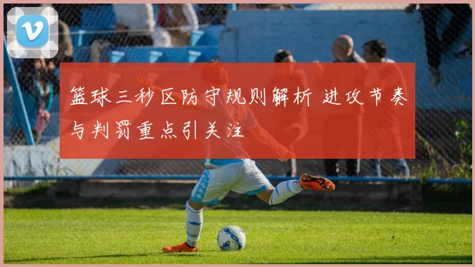 篮球三秒区防守规则解析 进攻节奏与判罚重点引关注