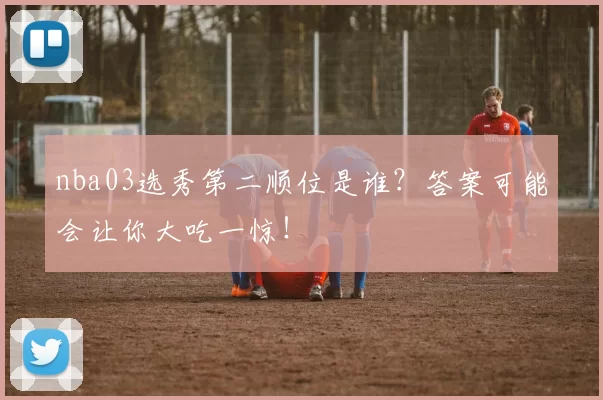 nba03选秀第二顺位是谁？答案可能会让你大吃一惊！
