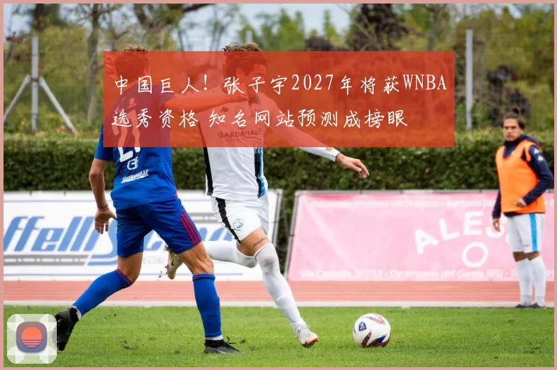 中国巨人！张子宇2027年将获WNBA选秀资格 知名网站预测成榜眼