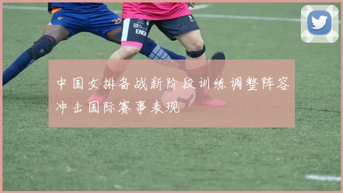 中国女排备战新阶段训练调整阵容冲击国际赛事表现