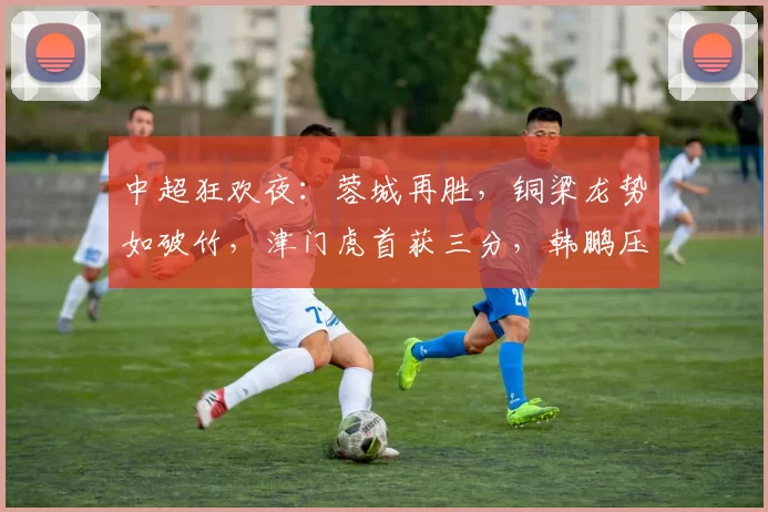 中超狂欢夜：蓉城再胜，铜梁龙势如破竹，津门虎首获三分，韩鹏压力山大！_比赛_双方_成都