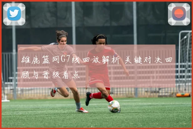 雄鹿篮网G7线回放解析 关键对决回顾与晋级看点