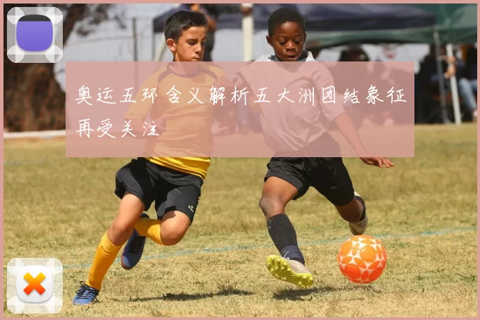 奥运五环含义解析五大洲团结象征再受关注