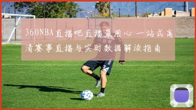 360NBA直播吧直播最用心 一站式高清赛事直播与实时数据解读指南