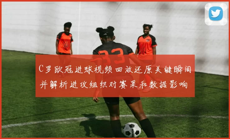 C罗欧冠进球视频回放还原关键瞬间并解析进攻组织对赛果和数据影响