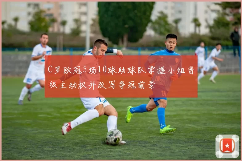 C罗欧冠5场10球助球队掌握小组晋级主动权并改写争冠前景