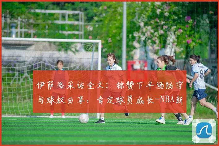 伊萨洛采访全文：称赞下半场防守与球权分享，肯定球员成长-NBA新闻