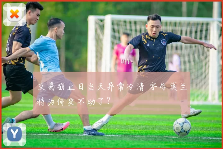 交易截止日当天异常冷清 字母莫兰特为何卖不动了？