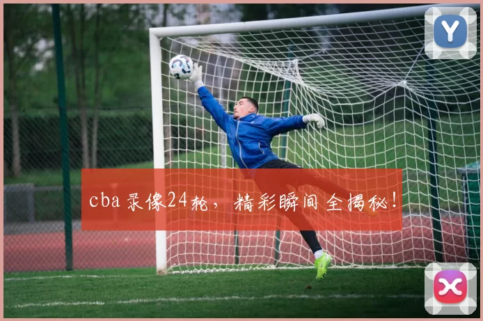 cba录像24轮，精彩瞬间全揭秘！