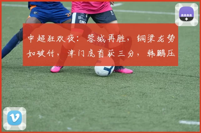 中超狂欢夜：蓉城再胜，铜梁龙势如破竹，津门虎首获三分，韩鹏压力山大！_比赛_双方_成都