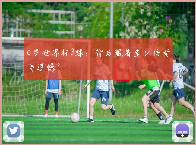 c罗世界杯3球，背后藏着多少传奇与遗憾？