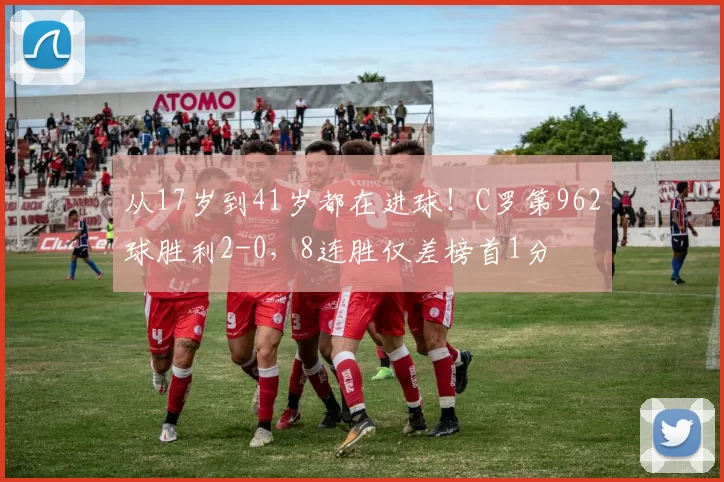 从17岁到41岁都在进球！C罗第962球胜利2-0，8连胜仅差榜首1分