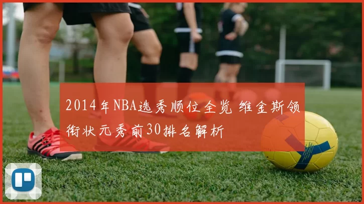 2014年NBA选秀顺位全览 维金斯领衔状元秀前30排名解析