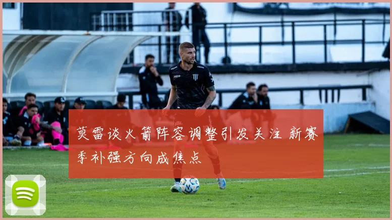 莫雷谈火箭阵容调整引发关注 新赛季补强方向成焦点