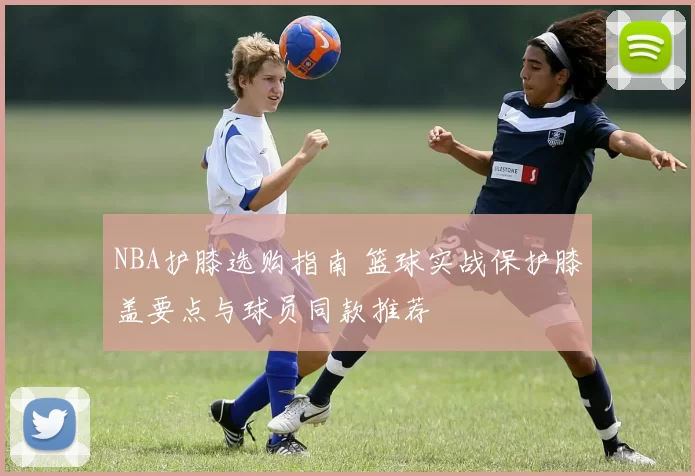 NBA护膝选购指南 篮球实战保护膝盖要点与球员同款推荐