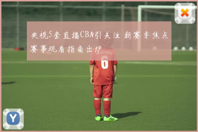 央视5套直播CBA引关注 新赛季焦点赛事观看指南出炉