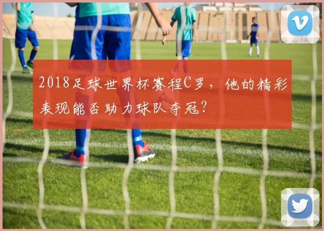 2018足球世界杯赛程C罗，他的精彩表现能否助力球队夺冠？