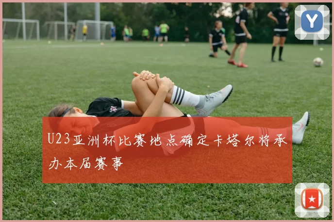 U23亚洲杯比赛地点确定卡塔尔将承办本届赛事