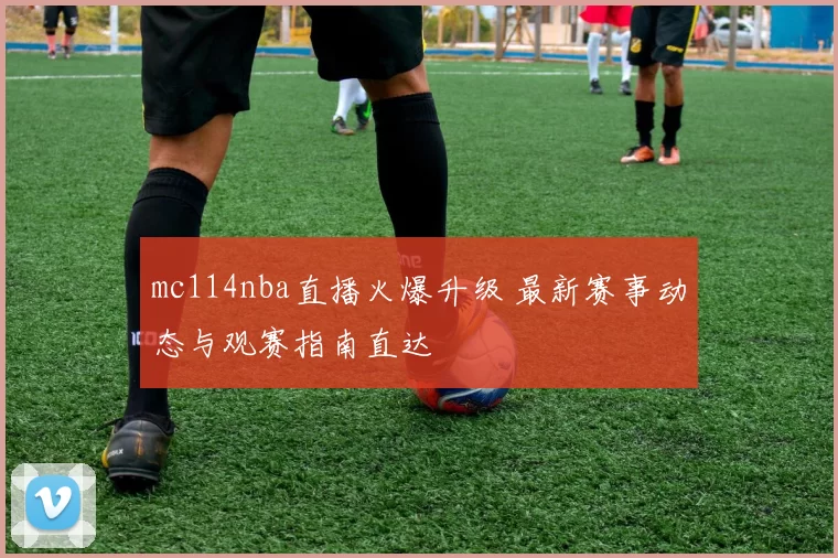 mc114nba直播火爆升级 最新赛事动态与观赛指南直达